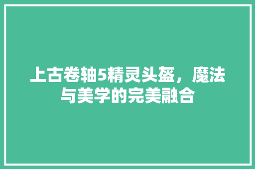 上古卷轴5精灵头盔，魔法与美学的完美融合