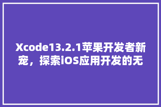Xcode13.2.1苹果开发者新宠，探索iOS应用开发的无限可能