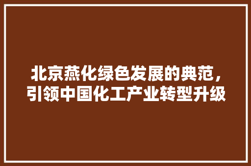 北京燕化绿色发展的典范，引领中国化工产业转型升级