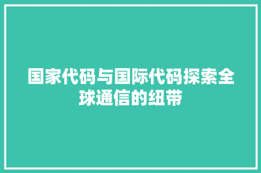 国家代码与国际代码探索全球通信的纽带