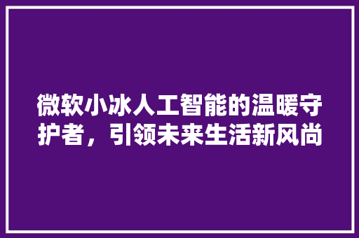 微软小冰人工智能的温暖守护者，引领未来生活新风尚