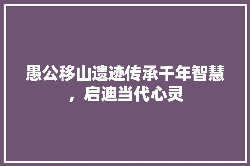 愚公移山遗迹传承千年智慧，启迪当代心灵