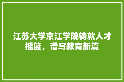 江苏大学京江学院铸就人才摇篮，谱写教育新篇