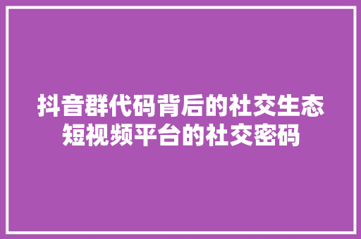 抖音群代码背后的社交生态短视频平台的社交密码