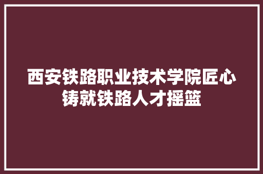 西安铁路职业技术学院匠心铸就铁路人才摇篮