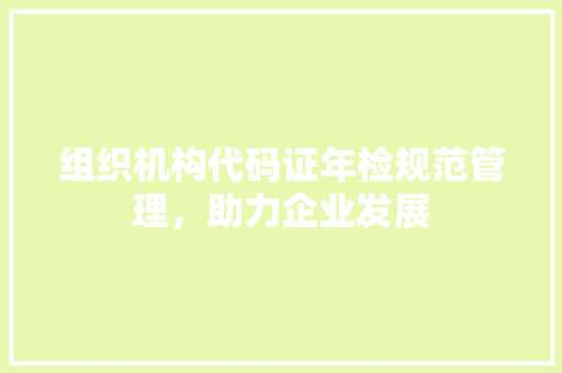 组织机构代码证年检规范管理，助力企业发展