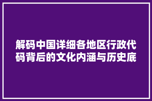 解码中国详细各地区行政代码背后的文化内涵与历史底蕴