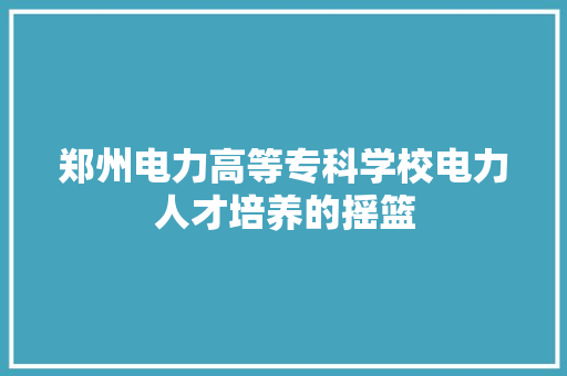 郑州电力高等专科学校电力人才培养的摇篮