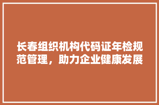 长春组织机构代码证年检规范管理，助力企业健康发展  第1张