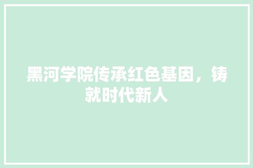 黑河学院传承红色基因，铸就时代新人