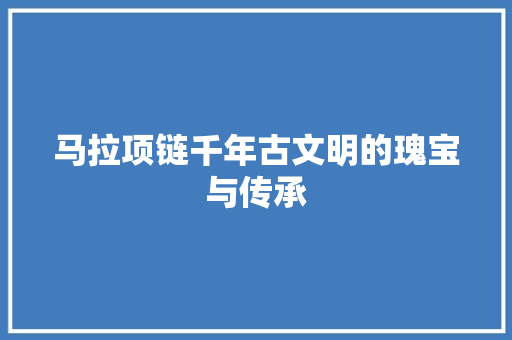 马拉项链千年古文明的瑰宝与传承