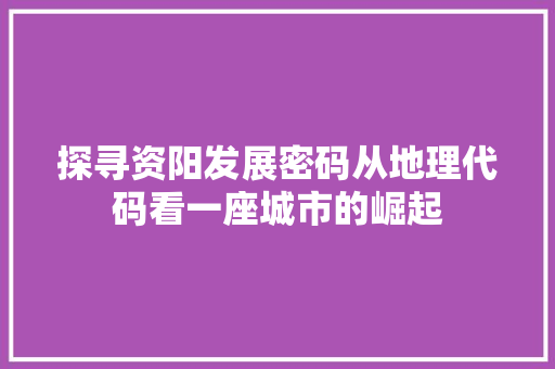 探寻资阳发展密码从地理代码看一座城市的崛起