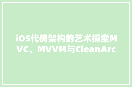 iOS代码架构的艺术探索MVC、MVVM与CleanArchitecture的精髓