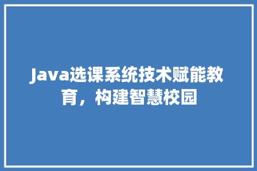 Java选课系统技术赋能教育，构建智慧校园