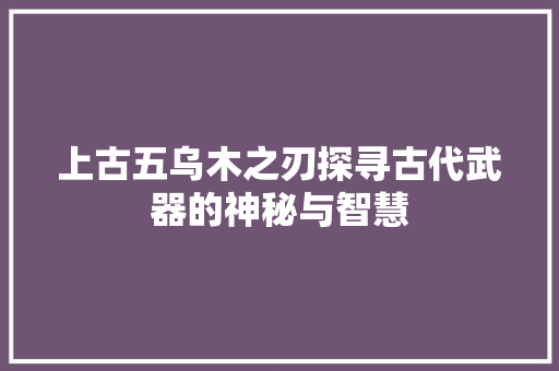 上古五乌木之刃探寻古代武器的神秘与智慧