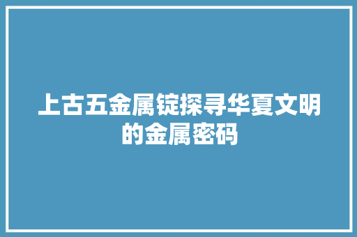 上古五金属锭探寻华夏文明的金属密码