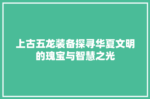 上古五龙装备探寻华夏文明的瑰宝与智慧之光