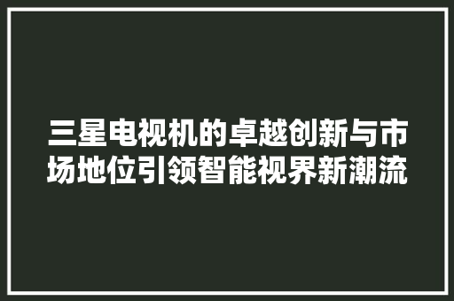 三星电视机的卓越创新与市场地位引领智能视界新潮流