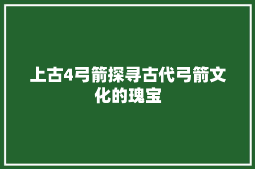 上古4弓箭探寻古代弓箭文化的瑰宝