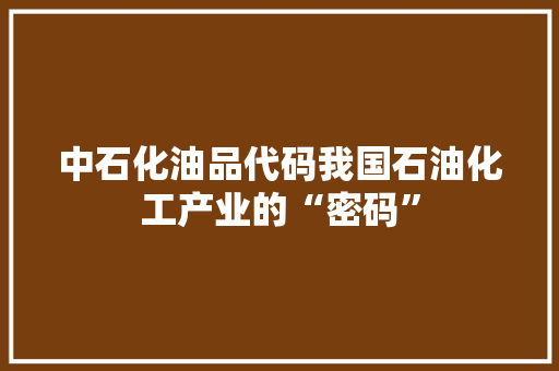 中石化油品代码我国石油化工产业的“密码”