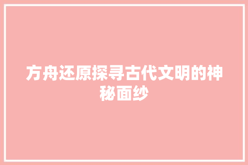 方舟还原探寻古代文明的神秘面纱