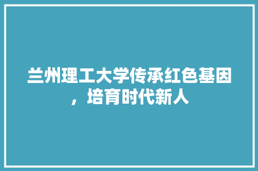 兰州理工大学传承红色基因，培育时代新人