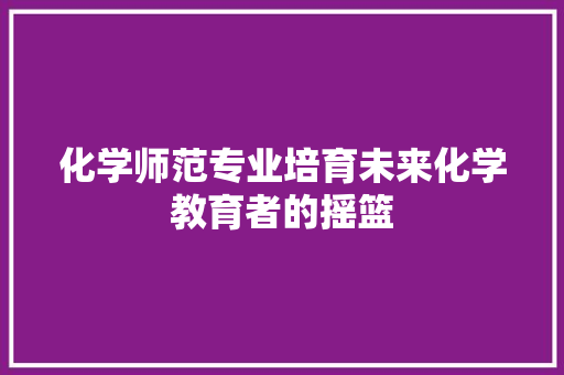 化学师范专业培育未来化学教育者的摇篮