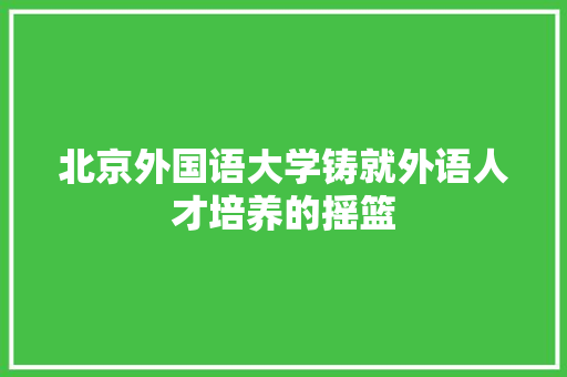 北京外国语大学铸就外语人才培养的摇篮