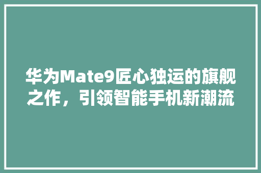 华为Mate9匠心独运的旗舰之作，引领智能手机新潮流