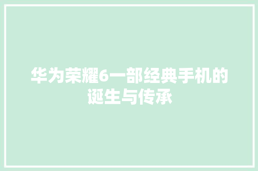 华为荣耀6一部经典手机的诞生与传承