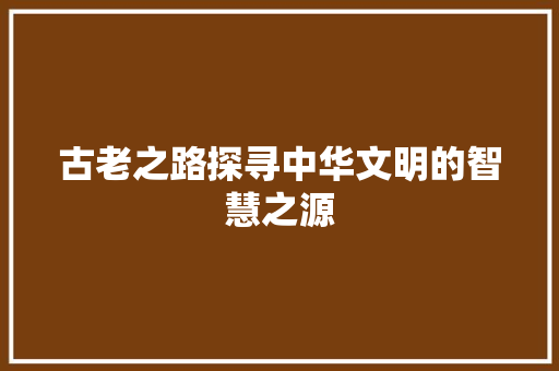 古老之路探寻中华文明的智慧之源