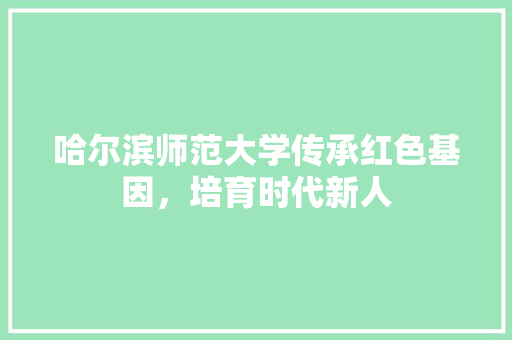 哈尔滨师范大学传承红色基因，培育时代新人