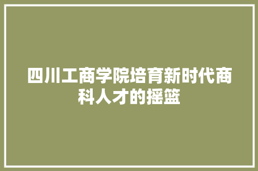 四川工商学院培育新时代商科人才的摇篮