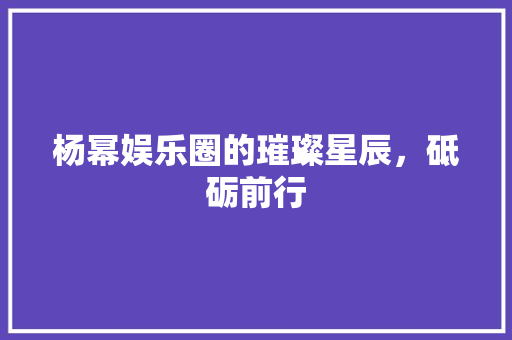 杨幂娱乐圈的璀璨星辰，砥砺前行