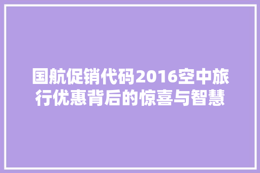 国航促销代码2016空中旅行优惠背后的惊喜与智慧