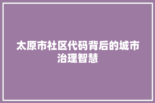 太原市社区代码背后的城市治理智慧  第1张
