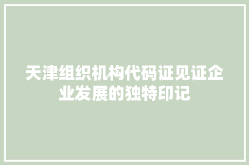天津组织机构代码证见证企业发展的独特印记