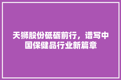 天狮股份砥砺前行，谱写中国保健品行业新篇章