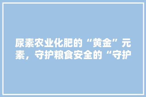尿素农业化肥的“黄金”元素，守护粮食安全的“守护神”