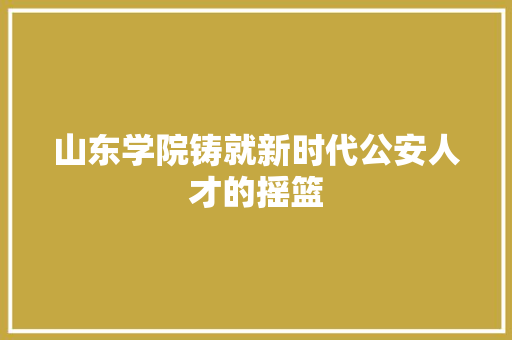 山东学院铸就新时代公安人才的摇篮