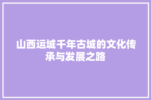 山西运城千年古城的文化传承与发展之路