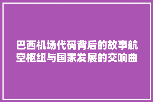 巴西机场代码背后的故事航空枢纽与国家发展的交响曲
