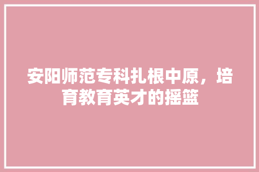 安阳师范专科扎根中原，培育教育英才的摇篮