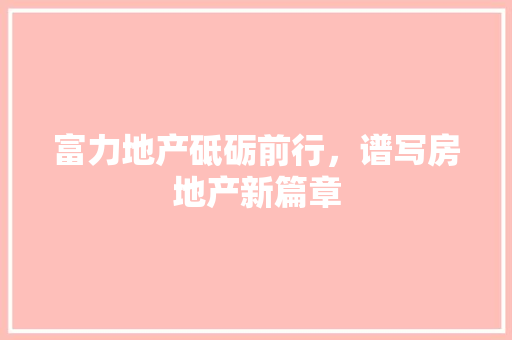 富力地产砥砺前行，谱写房地产新篇章