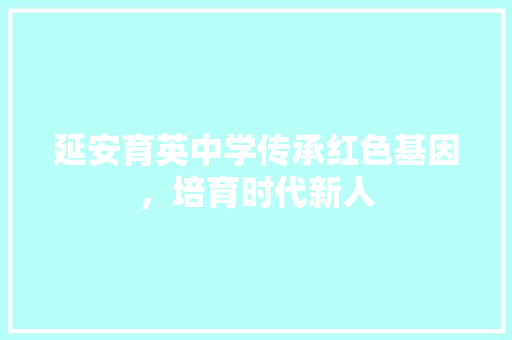 延安育英中学传承红色基因，培育时代新人