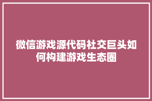 微信游戏源代码社交巨头如何构建游戏生态圈
