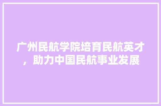 广州民航学院培育民航英才，助力中国民航事业发展