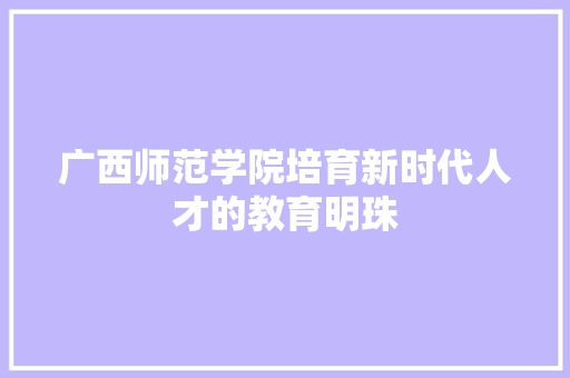 广西师范学院培育新时代人才的教育明珠