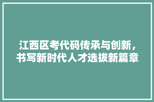 江西区考代码传承与创新，书写新时代人才选拔新篇章