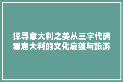 探寻意大利之美从三字代码看意大利的文化底蕴与旅游魅力